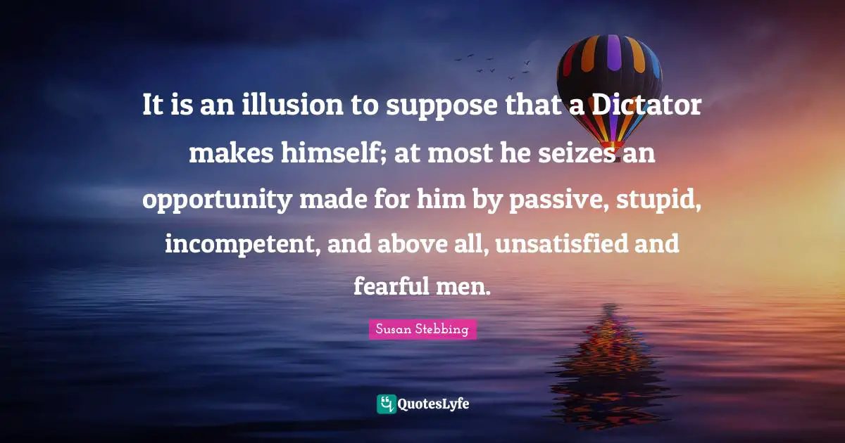 It is an illusion to suppose that a Dictator makes himself; at most he seizes an opportunity made for him by passive, stupid, incompetent, and above all, unsatisfied and fearful men.