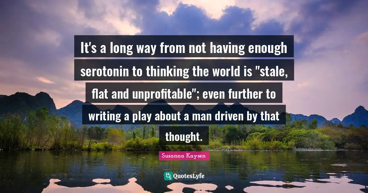 Susanna Kaysen Quotes: "It's a long way from not having enough serotonin to thinking the world is "stale, flat and unprofitable"; even further to writing a play about a man driven by that thought."