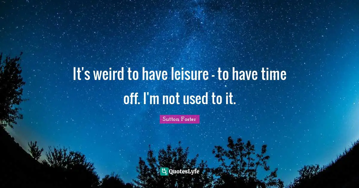 It's weird to have leisure - to have time off. I'm not used to it.