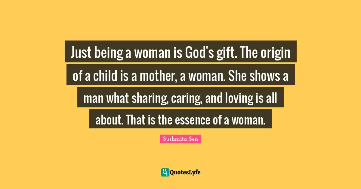 Just Being Quotes: "Just being a woman is God's gift. The origin of a child is a mother, a woman. She shows a man what sharing, caring, and loving is all about. That is the essence of a woman."