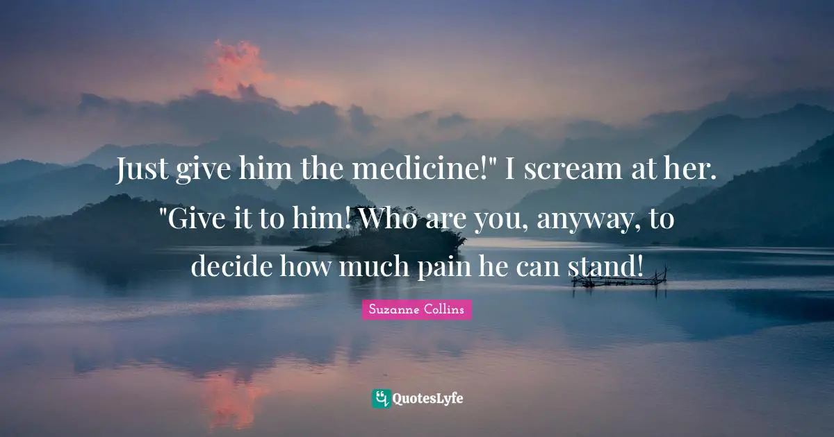 Just give him the medicine!" I scream at her. "Give it to him! Who are you, anyway, to decide how much pain he can stand!
