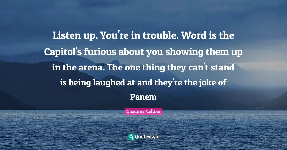 Listen up. You're in trouble. Word is the Capitol's furious about you showing them up in the arena. The one thing they can't stand is being laughed at and they're the joke of Panem