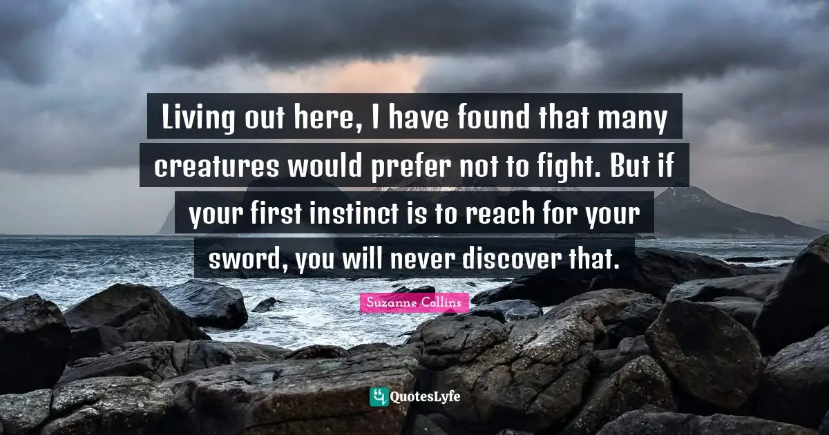 Living out here, I have found that many creatures would prefer not to fight. But if your first instinct is to reach for your sword, you will never discover that.