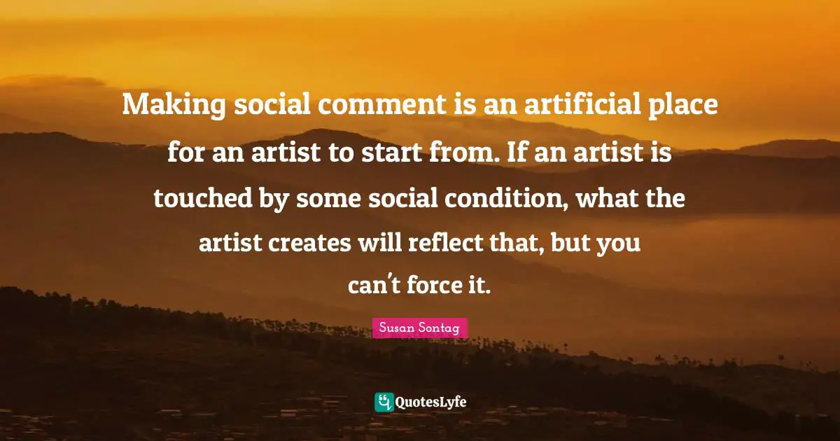 Making social comment is an artificial place for an artist to start from. If an artist is touched by some social condition, what the artist creates will reflect that, but you can't force it.