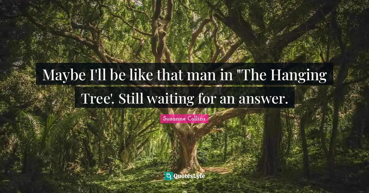 Maybe I'll be like that man in "The Hanging Tree'. Still waiting for an answer.