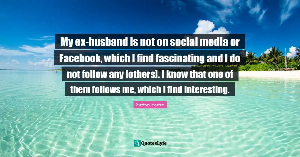 My ex-husband is not on social media or Facebook, which I find fascinating and I do not follow any [others]. I know that one of them follows me, which I find interesting.