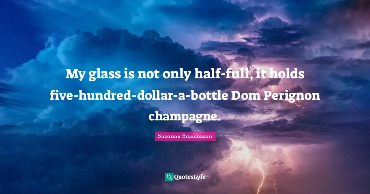 My glass is not only half-full, it holds five-hundred-dollar-a-bottle Dom Perignon champagne.