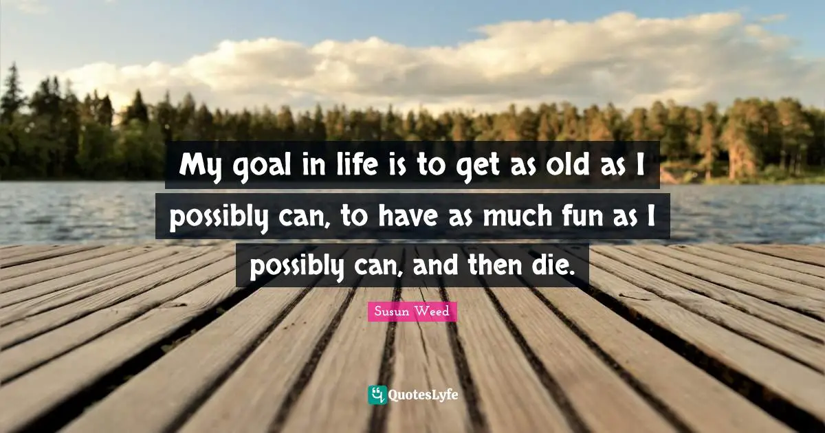 My goal in life is to get as old as I possibly can, to have as much fun as I possibly can, and then die.