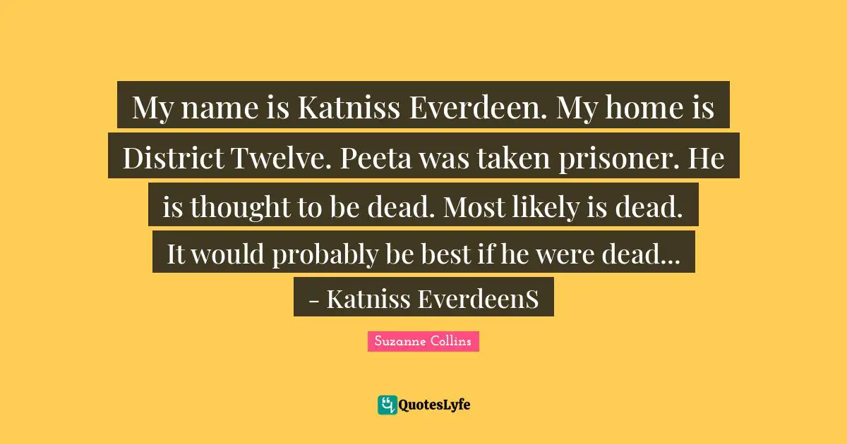 My name is Katniss Everdeen. My home is District Twelve. Peeta was taken prisoner. He is thought to be dead. Most likely is dead. It would probably be best if he were dead... - Katniss EverdeenS