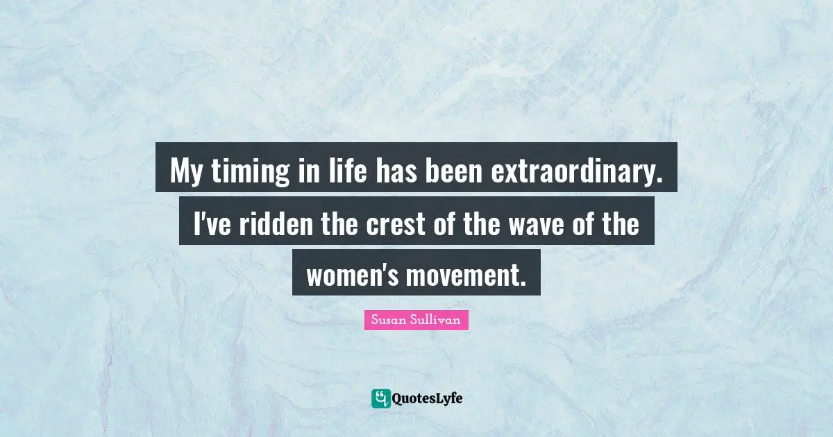 My timing in life has been extraordinary. I've ridden the crest of the wave of the women's movement.