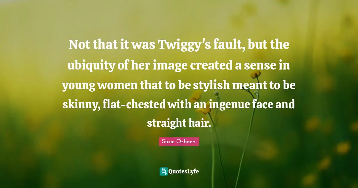 Stylish Quotes: "Not that it was Twiggy's fault, but the ubiquity of her image created a sense in young women that to be stylish meant to be skinny, flat-chested with an ingenue face and straight hair."