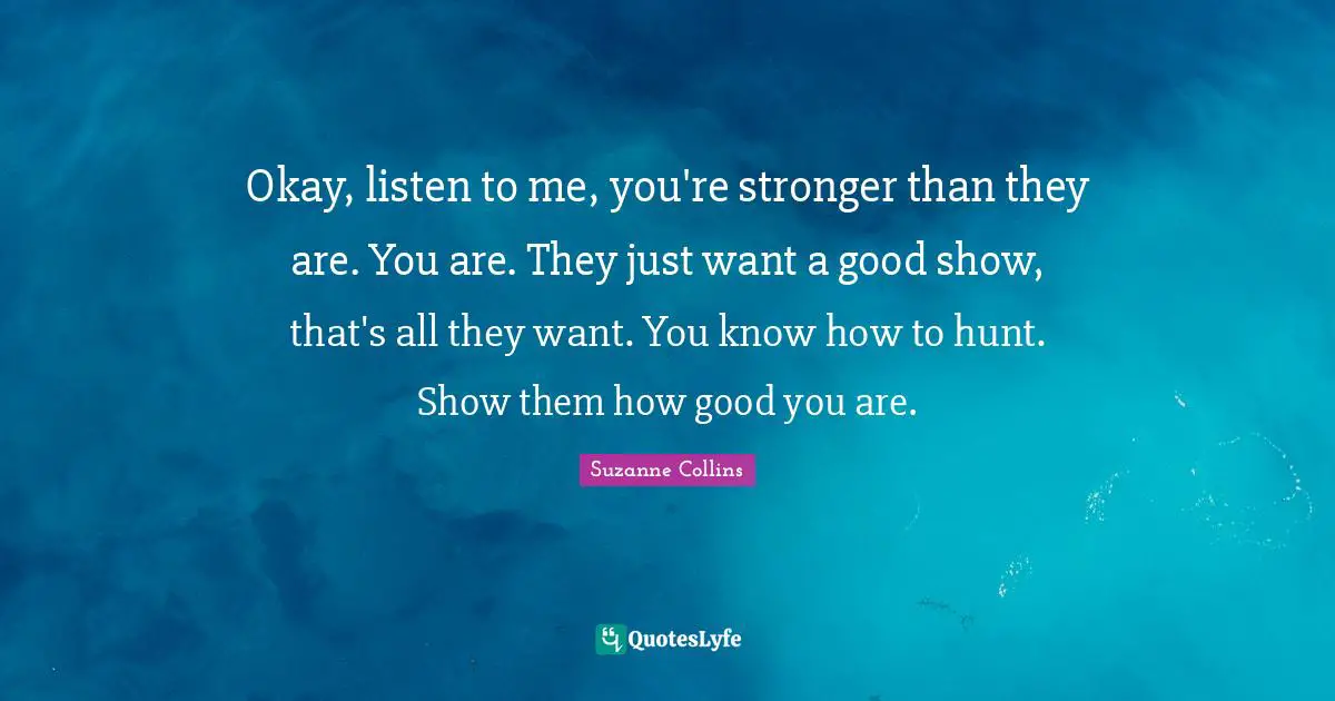 Okay, listen to me, you're stronger than they are. You are. They just want a good show, that's all they want. You know how to hunt. Show them how good you are.