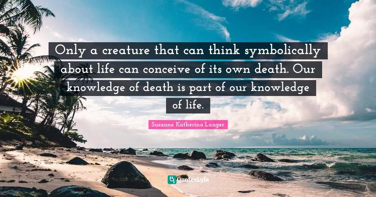 Only a creature that can think symbolically about life can conceive of its own death. Our knowledge of death is part of our knowledge of life.