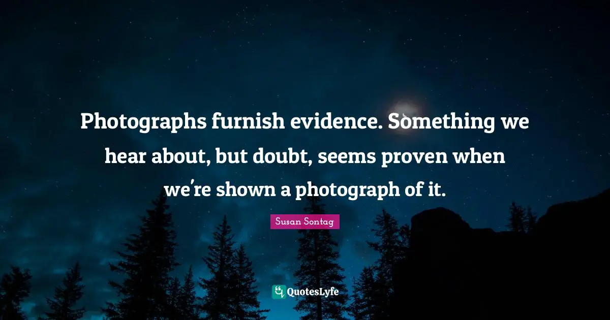 Photographs furnish evidence. Something we hear about, but doubt, seems proven when we're shown a photograph of it.