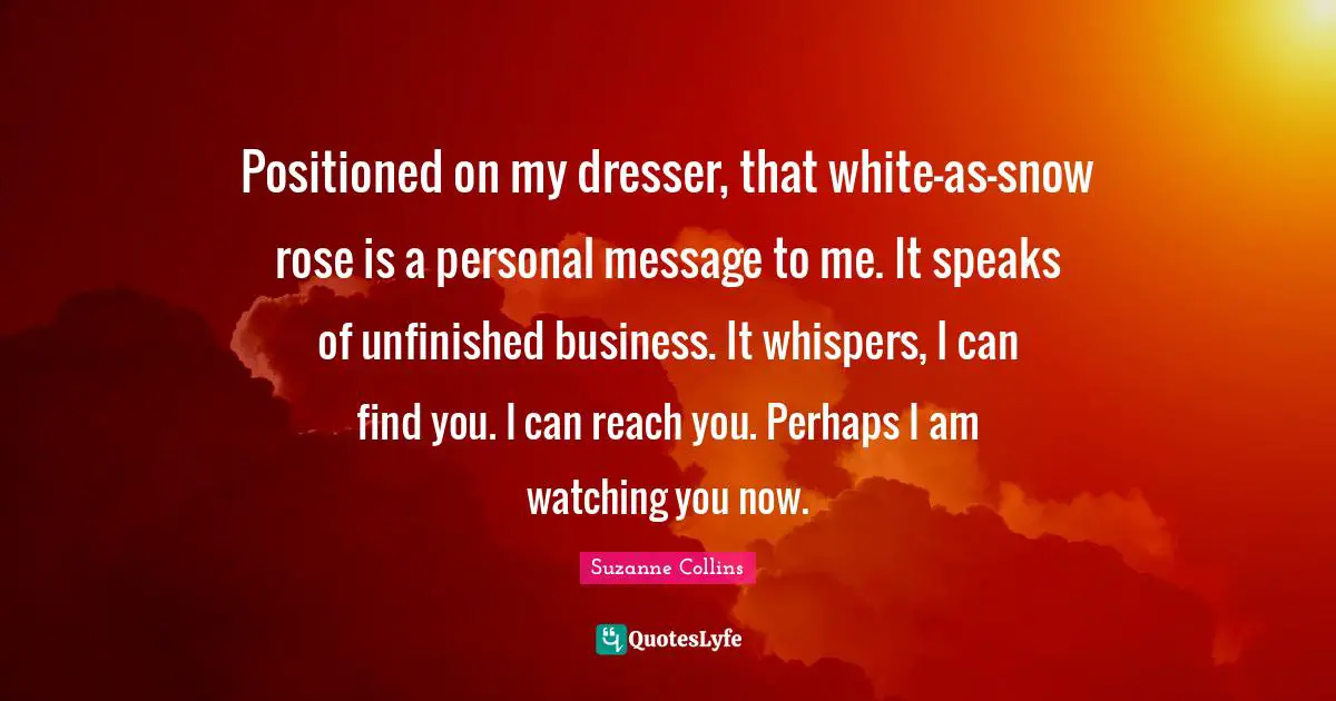 Positioned on my dresser, that white-as-snow rose is a personal message to me. It speaks of unfinished business. It whispers, I can find you. I can reach you. Perhaps I am watching you now.