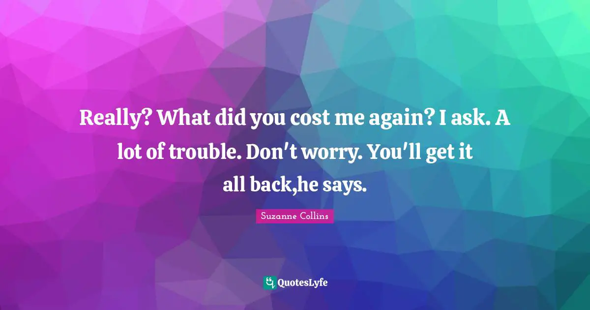 Really? What did you cost me again? I ask. A lot of trouble. Don't worry. You'll get it all back,he says.