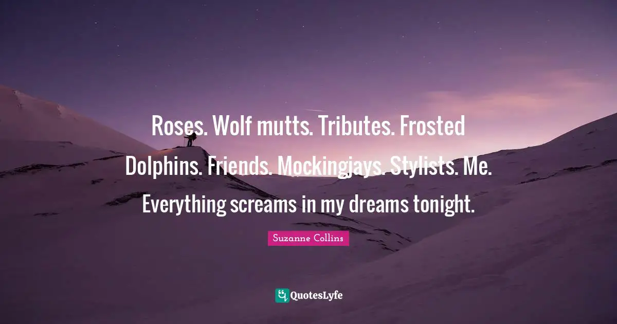 Roses. Wolf mutts. Tributes. Frosted Dolphins. Friends. Mockingjays. Stylists. Me. Everything screams in my dreams tonight.