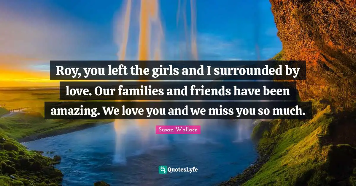 Roy, you left the girls and I surrounded by love. Our families and friends have been amazing. We love you and we miss you so much.