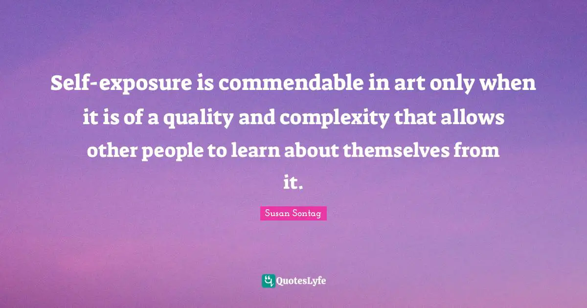 Self-exposure is commendable in art only when it is of a quality and complexity that allows other people to learn about themselves from it.