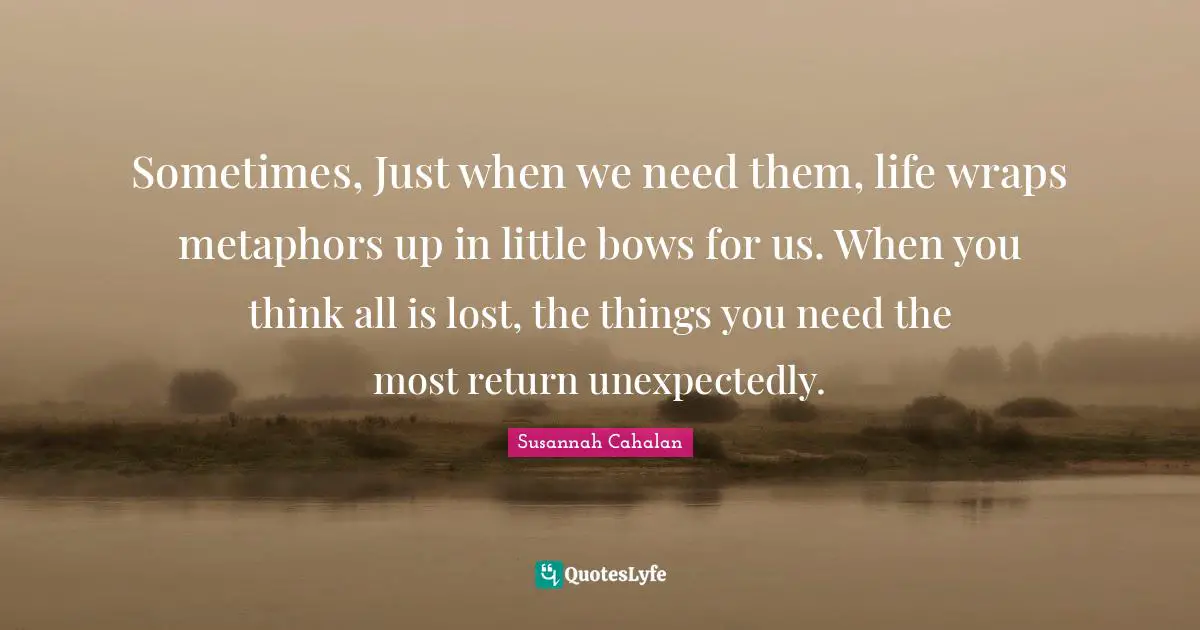 Sometimes, Just when we need them, life wraps metaphors up in little bows for us. When you think all is lost, the things you need the most return unexpectedly.