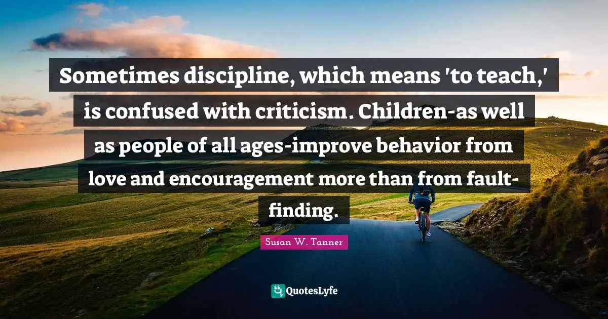 Sometimes discipline, which means 'to teach,' is confused with criticism. Children-as well as people of all ages-improve behavior from love and encouragement more than from fault-finding.