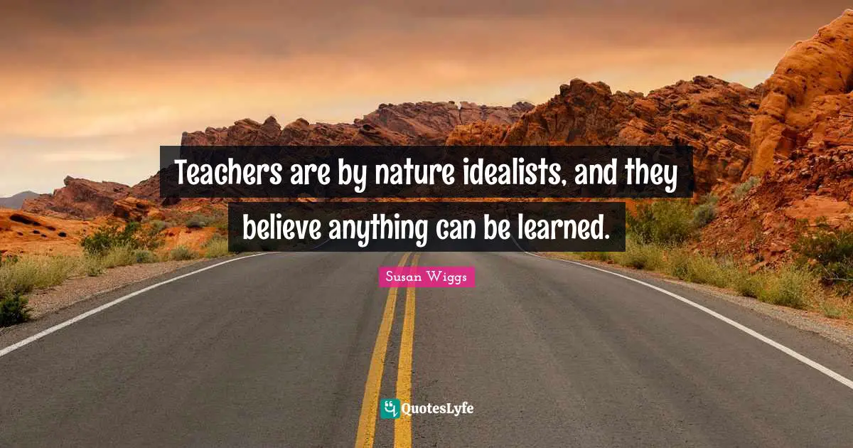 Teachers are by nature idealists, and they believe anything can be learned.