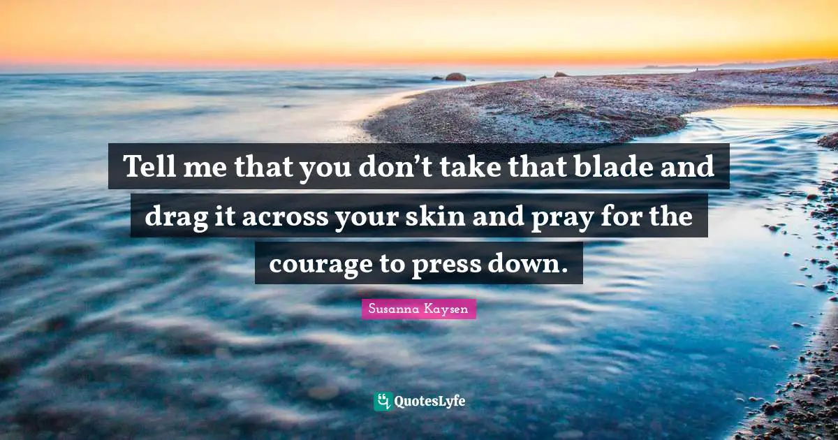 Susanna Kaysen Quotes: "Tell me that you don’t take that blade and drag it across your skin and pray for the courage to press down."