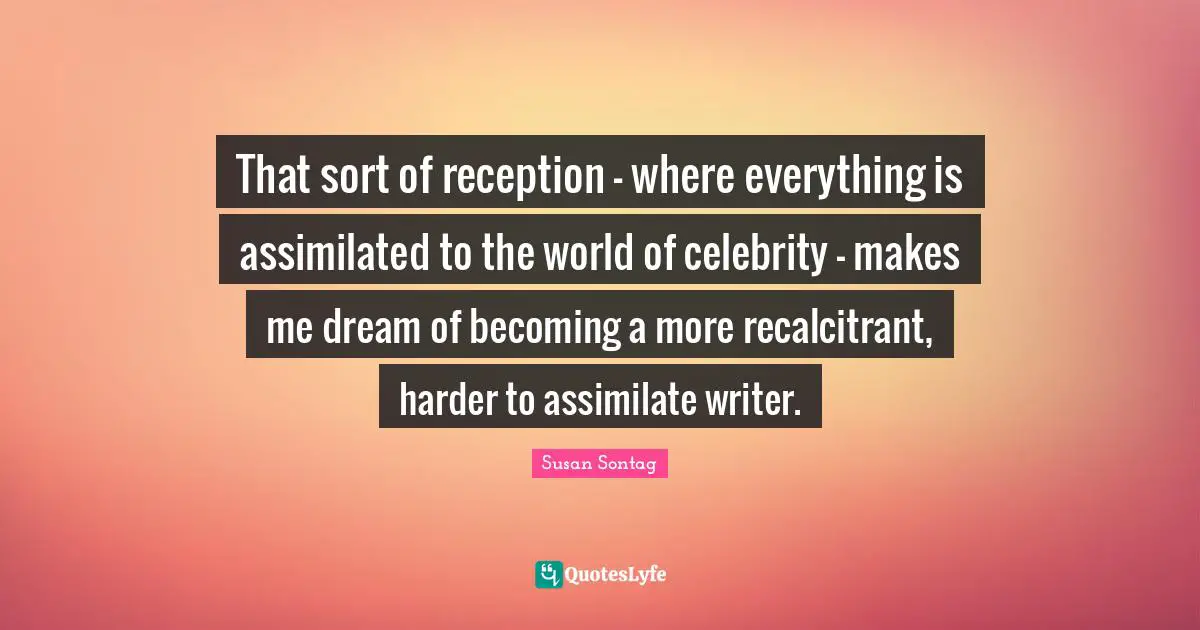 That sort of reception - where everything is assimilated to the world of celebrity - makes me dream of becoming a more recalcitrant, harder to assimilate writer.