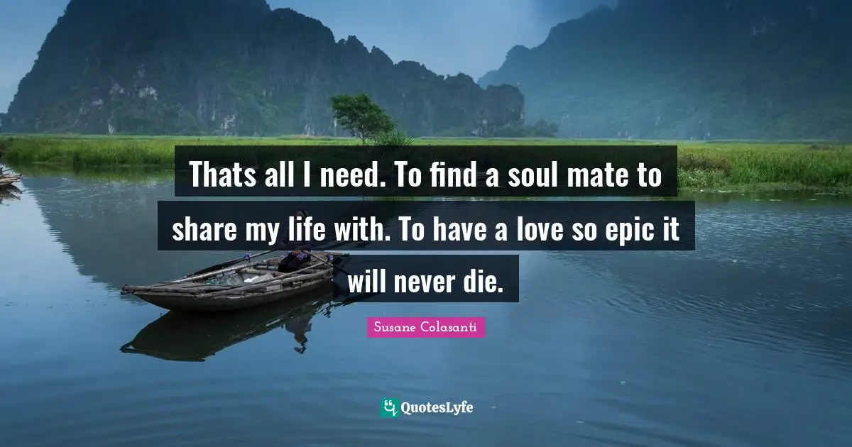 Thats all I need. To find a soul mate to share my life with. To have a love so epic it will never die.