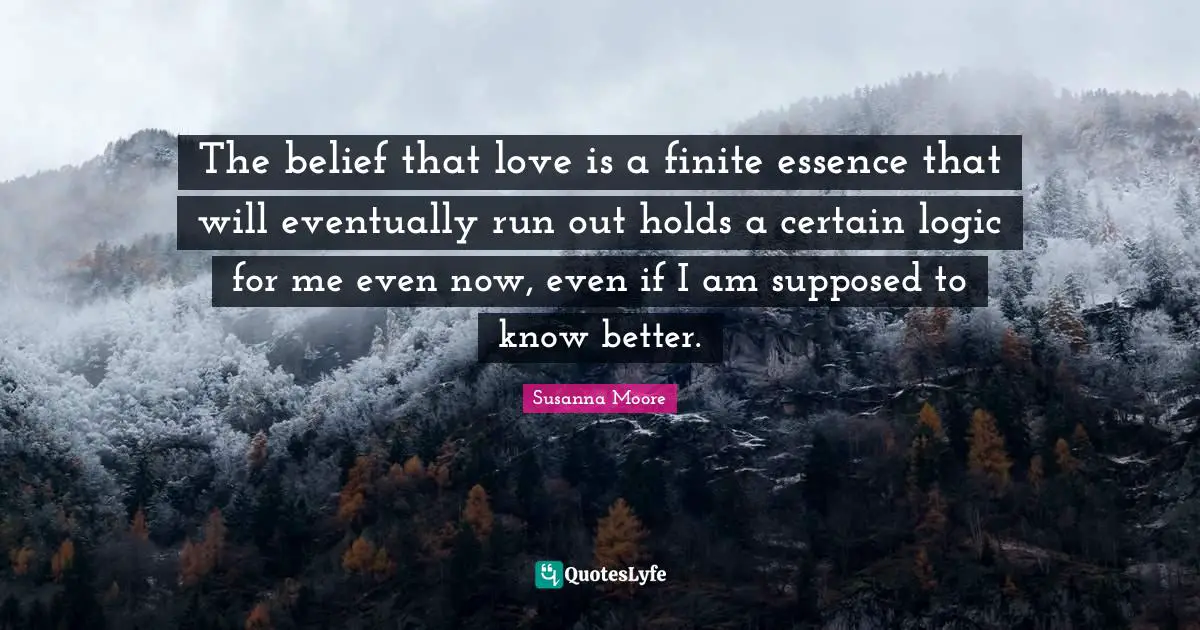The belief that love is a finite essence that will eventually run out holds a certain logic for me even now, even if I am supposed to know better.