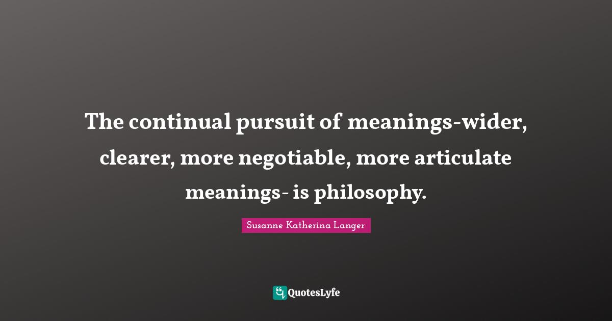 The continual pursuit of meanings-wider, clearer, more negotiable, more articulate meanings- is philosophy.