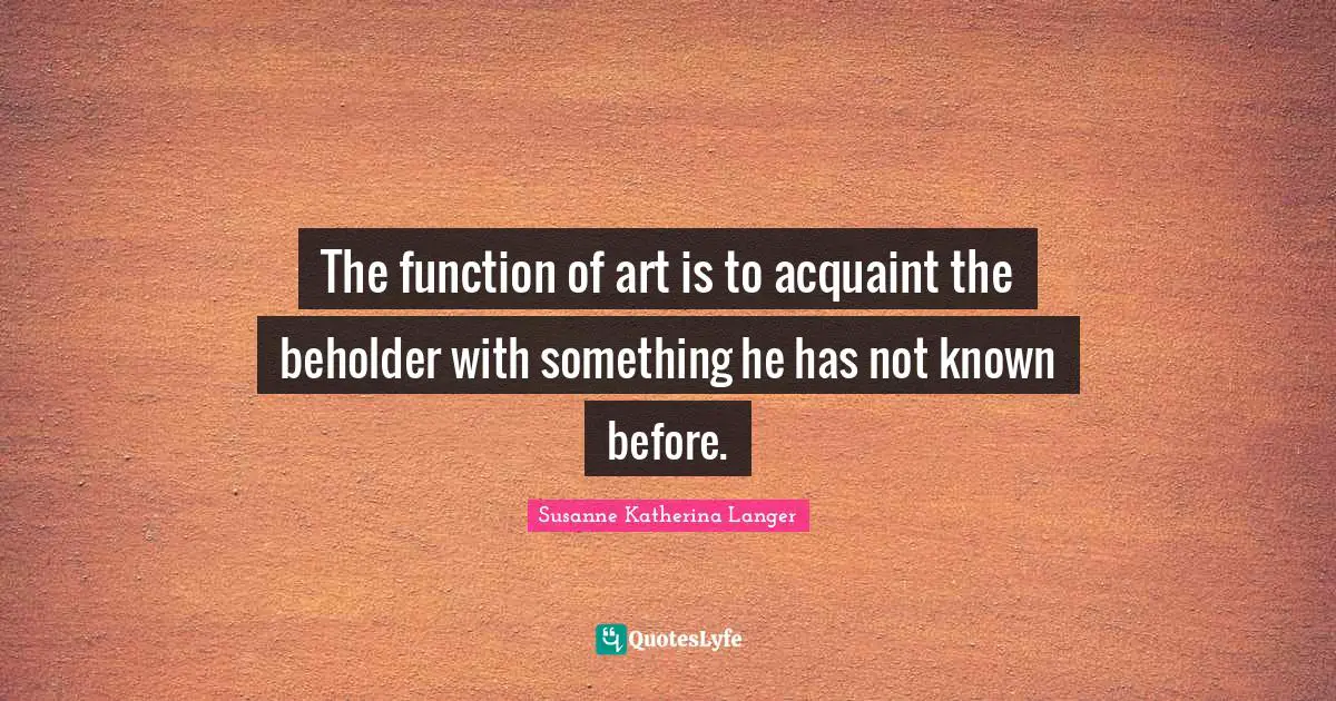 The function of art is to acquaint the beholder with something he has not known before.