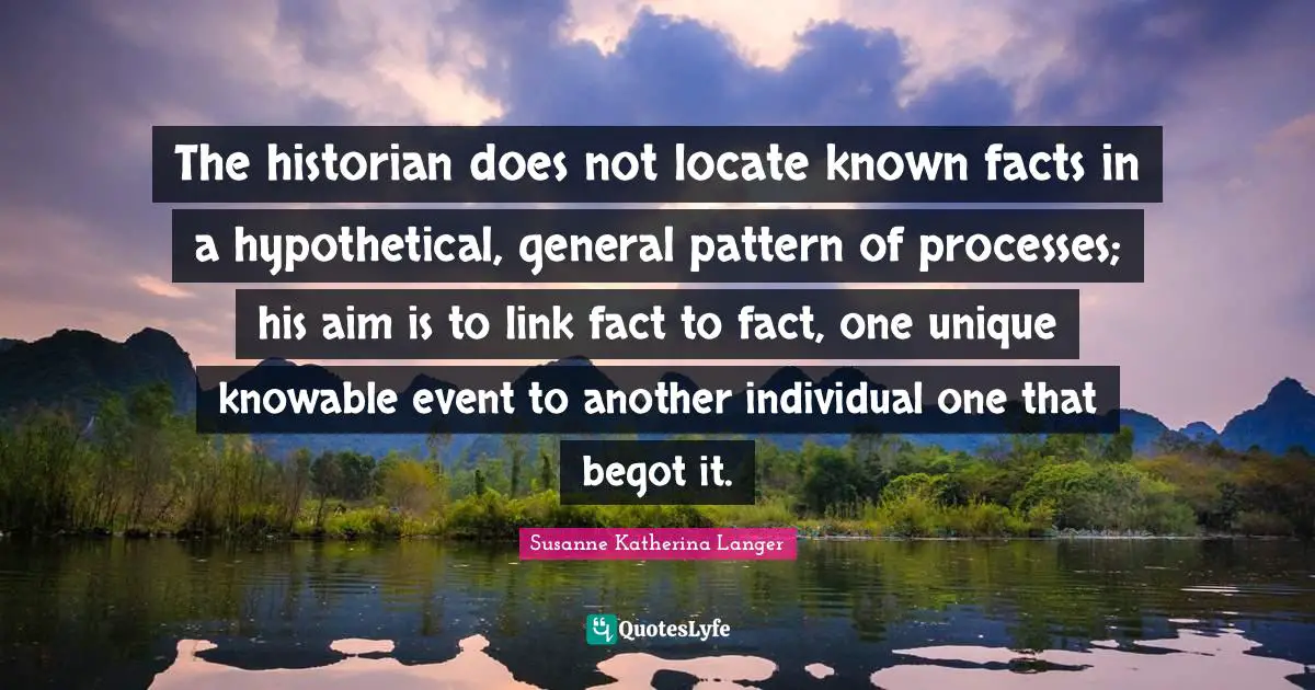 The historian does not locate known facts in a hypothetical, general pattern of processes; his aim is to link fact to fact, one unique knowable event to another individual one that begot it.