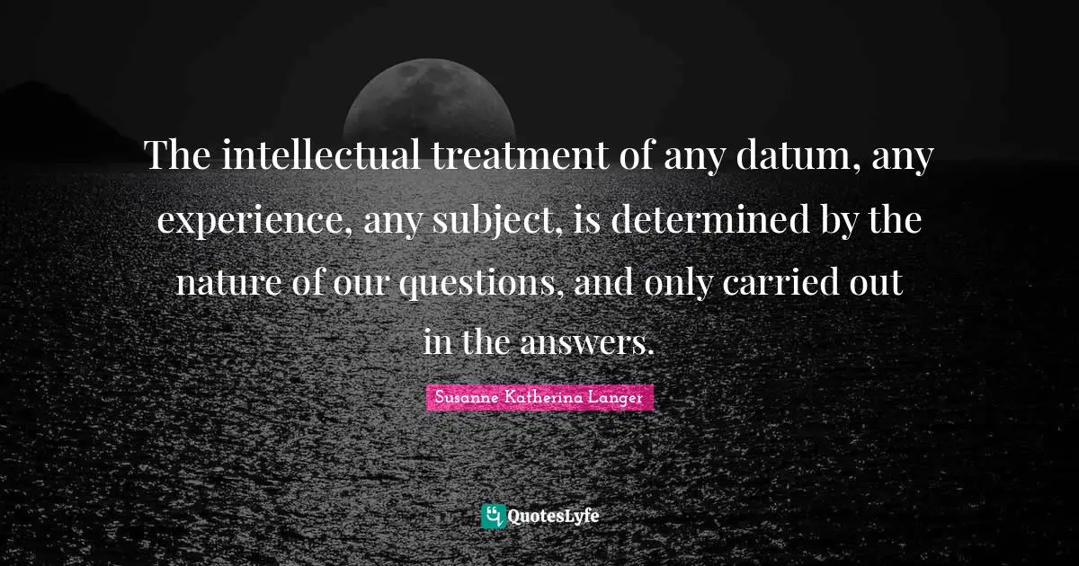The intellectual treatment of any datum, any experience, any subject, is determined by the nature of our questions, and only carried out in the answers.