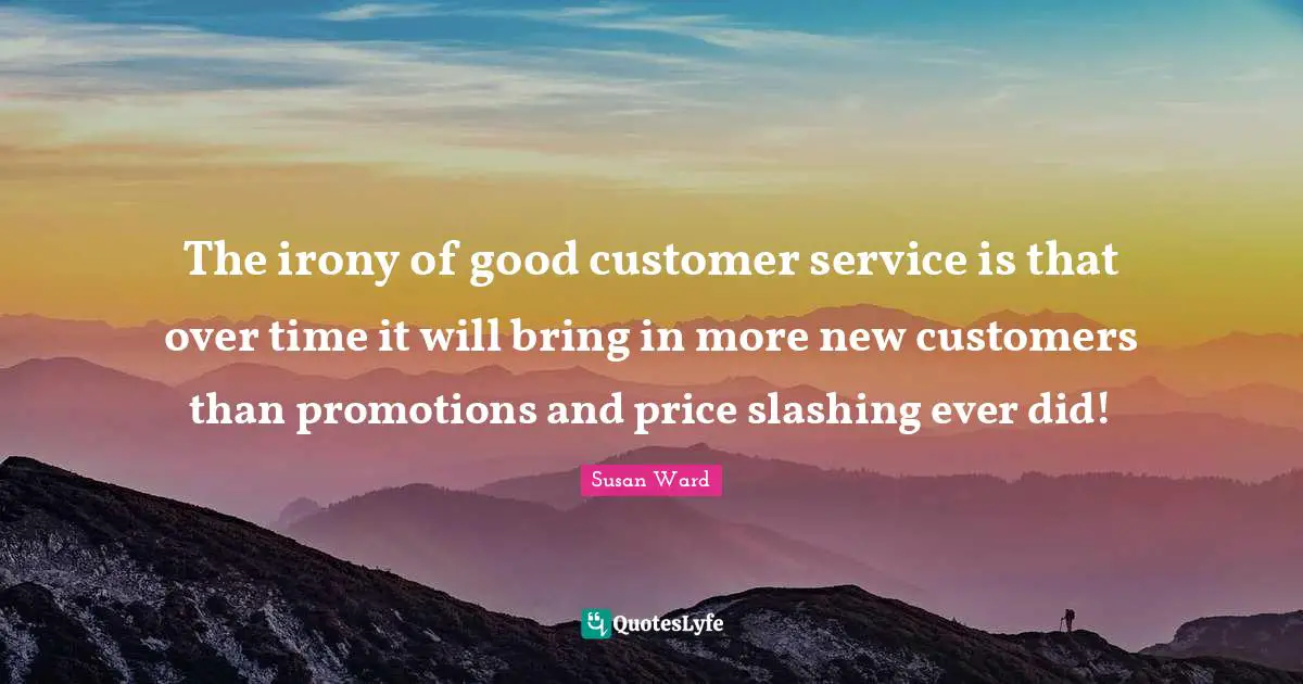 The irony of good customer service is that over time it will bring in more new customers than promotions and price slashing ever did!