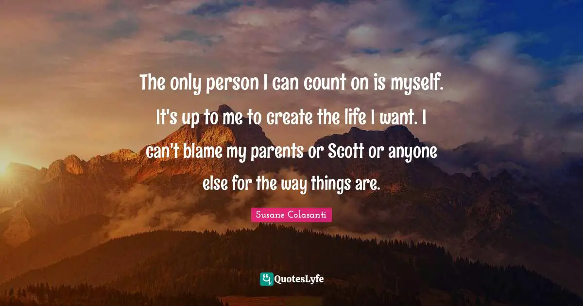 The only person I can count on is myself. It's up to me to create the life I want. I can't blame my parents or Scott or anyone else for the way things are.