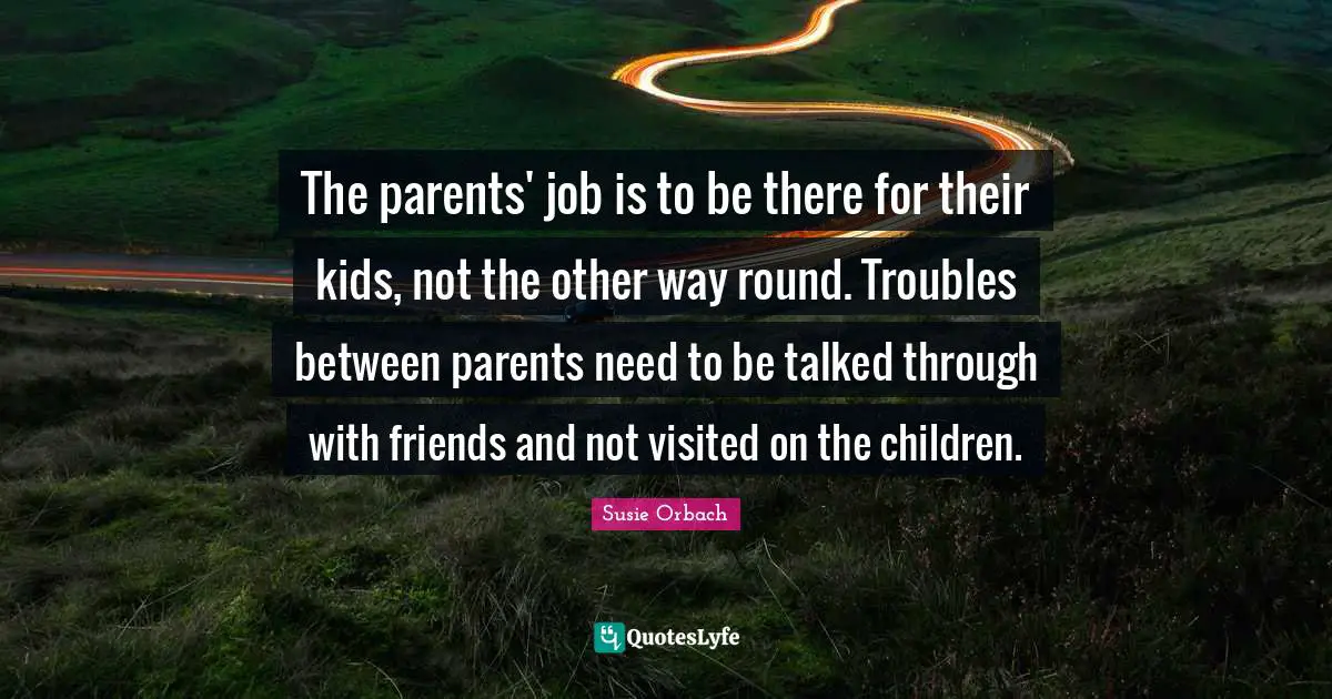 The parents' job is to be there for their kids, not the other way round. Troubles between parents need to be talked through with friends and not visited on the children.