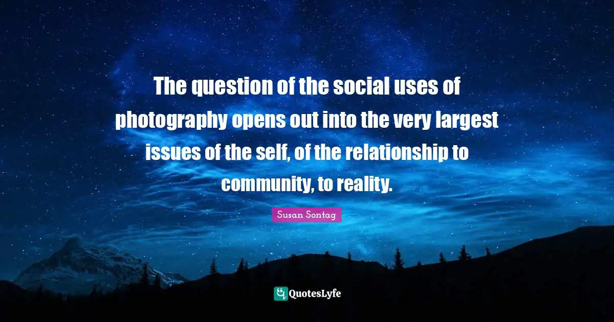 The question of the social uses of photography opens out into the very largest issues of the self, of the relationship to community, to reality.