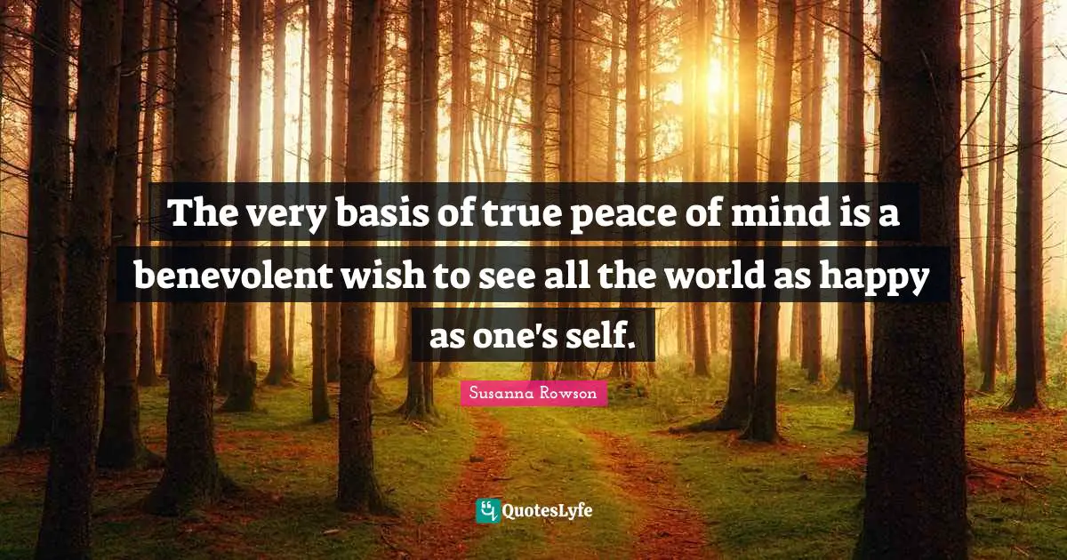 The very basis of true peace of mind is a benevolent wish to see all the world as happy as one's self.