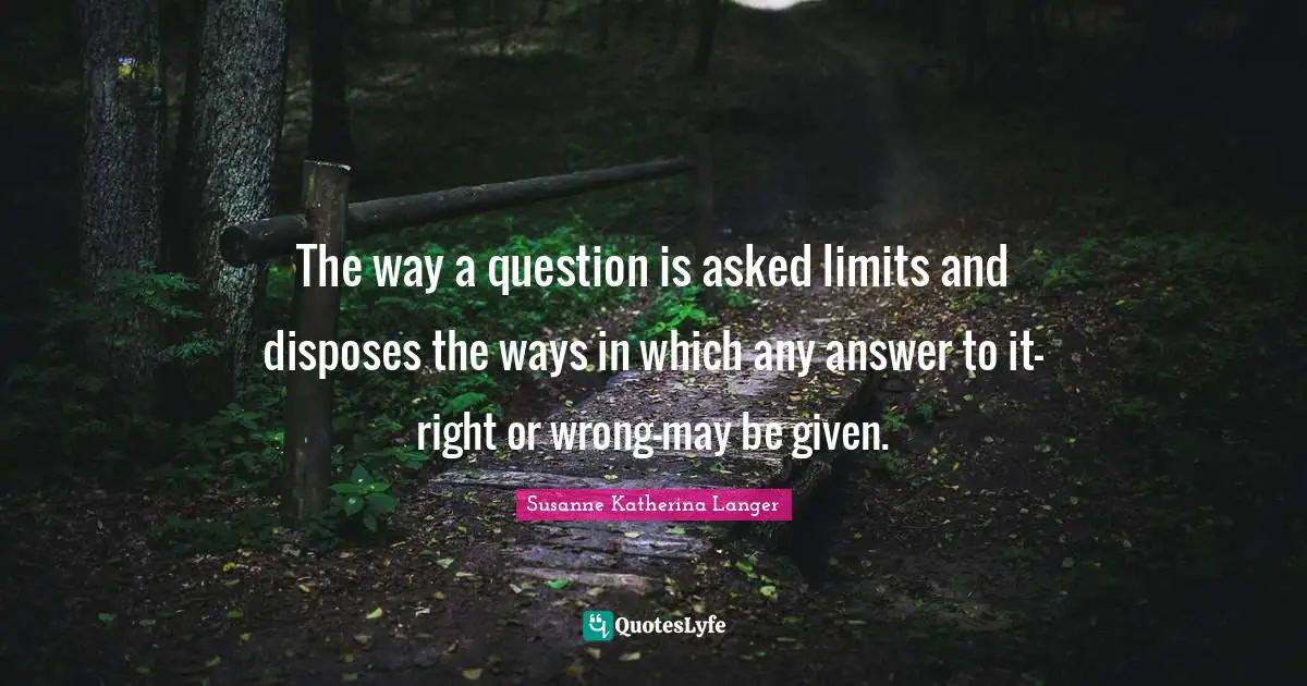 The way a question is asked limits and disposes the ways in which any answer to it-right or wrong-may be given.
