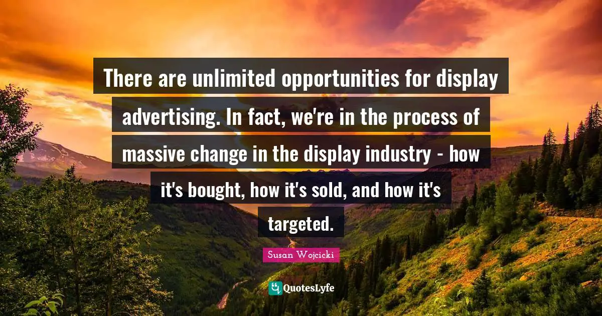 There are unlimited opportunities for display advertising. In fact, we're in the process of massive change in the display industry - how it's bought, how it's sold, and how it's targeted.
