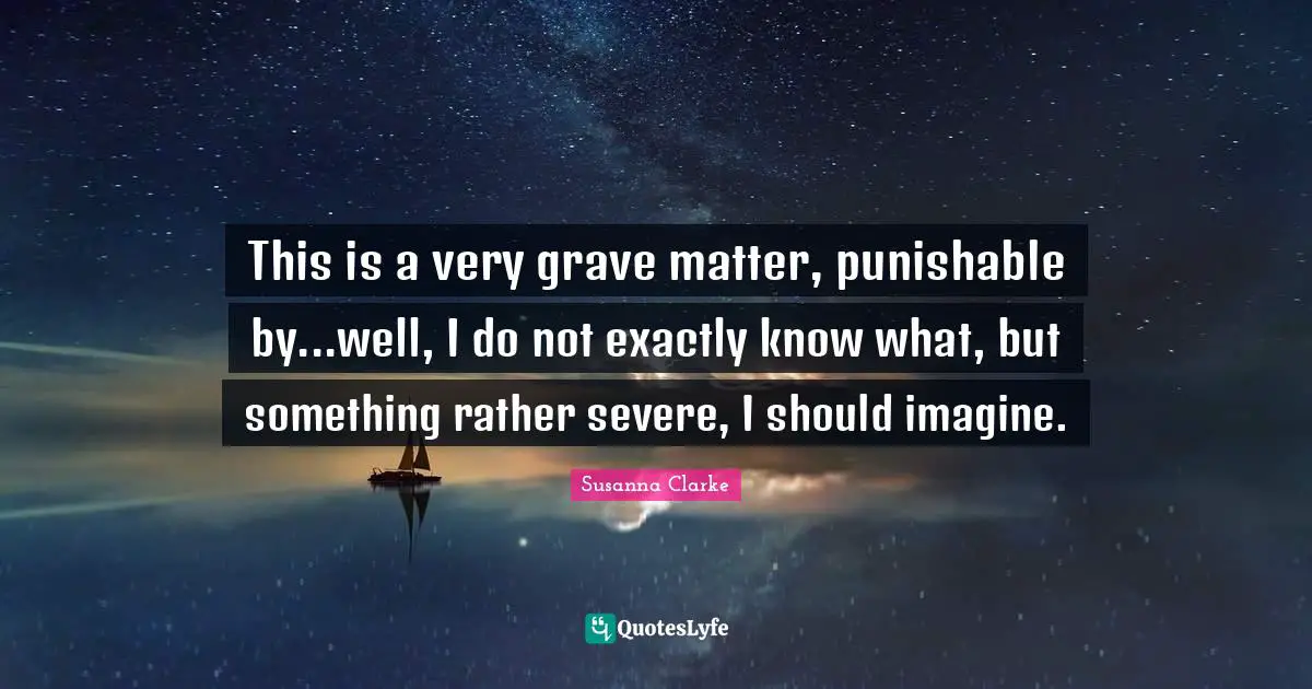 This is a very grave matter, punishable by...well, I do not exactly know what, but something rather severe, I should imagine.