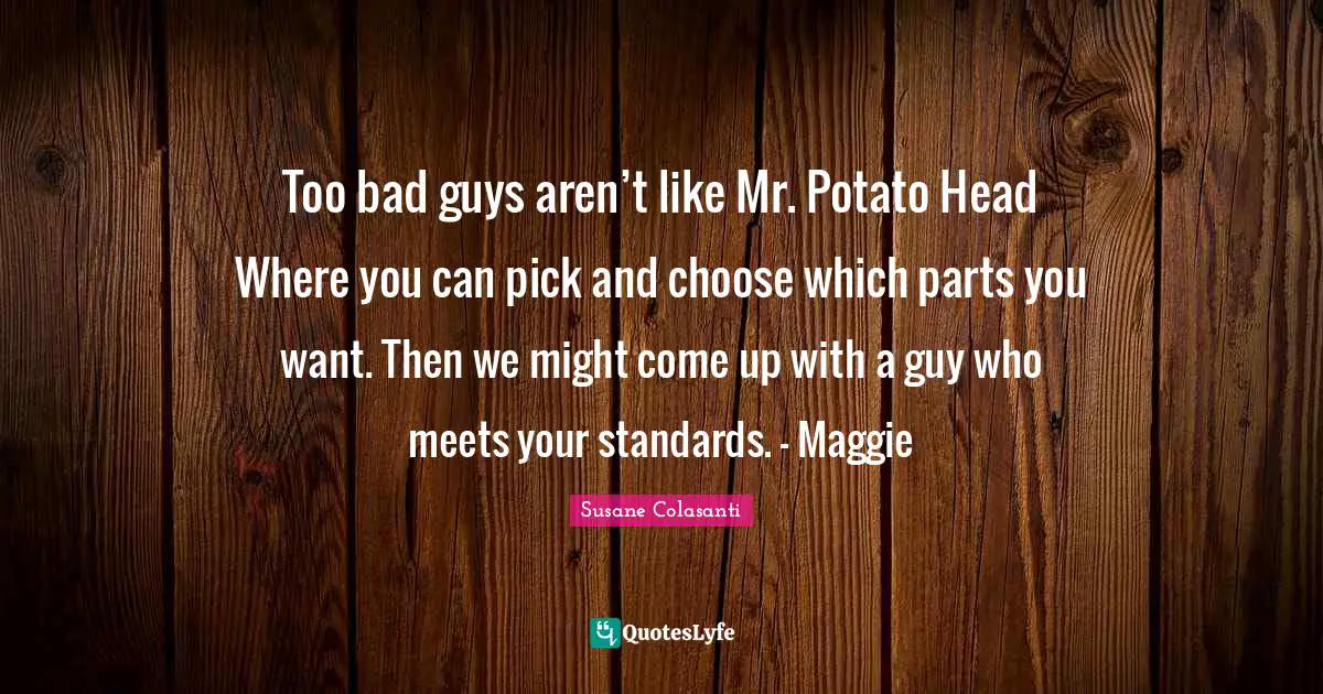 Too bad guys aren’t like Mr. Potato Head Where you can pick and choose which parts you want. Then we might come up with a guy who meets your standards. - Maggie