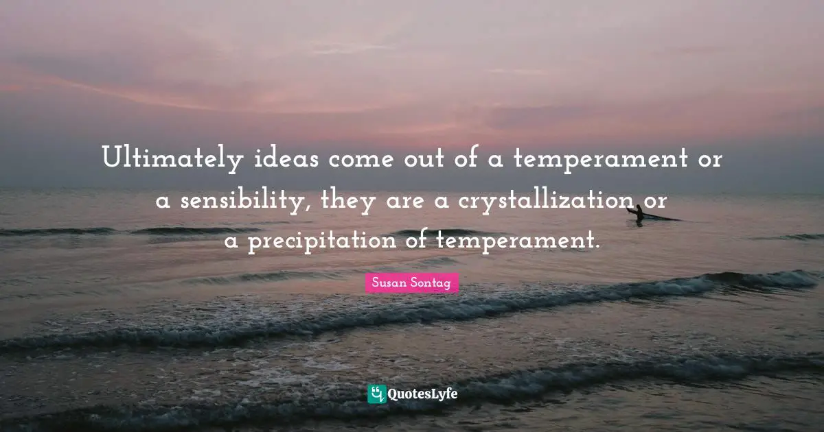 Ultimately ideas come out of a temperament or a sensibility, they are a crystallization or a precipitation of temperament.