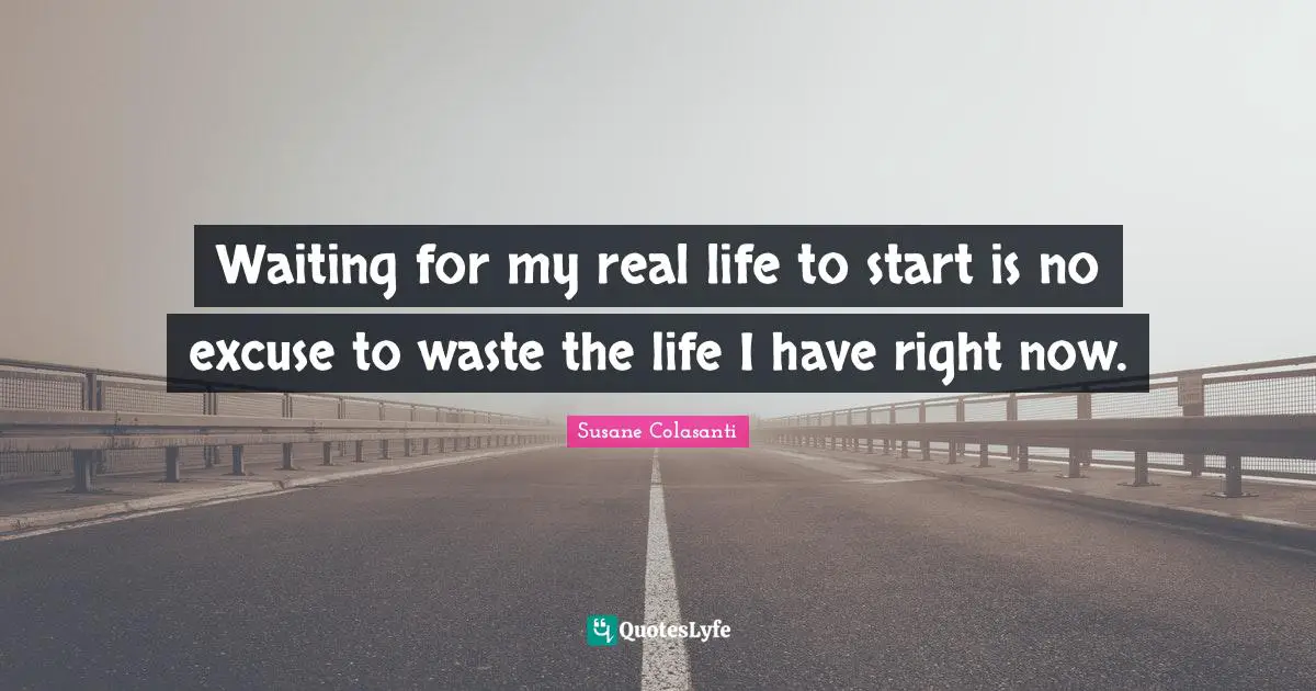 Waiting for my real life to start is no excuse to waste the life I have right now.
