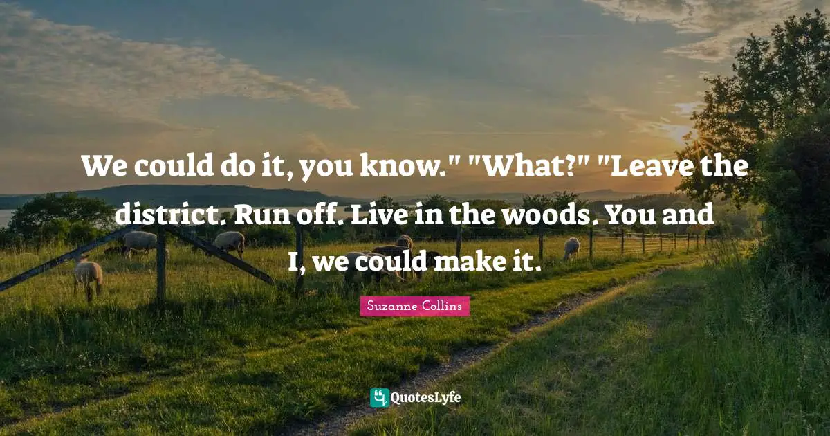 The Hunger Games Quotes: "We could do it, you know." "What?" "Leave the district. Run off. Live in the woods. You and I, we could make it."