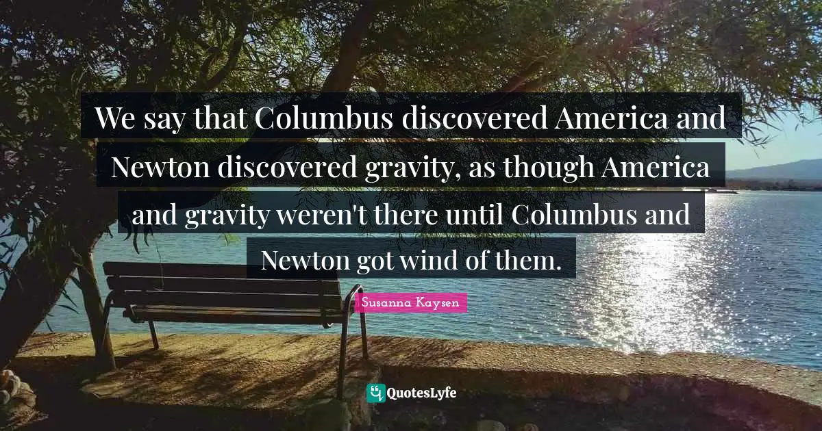 Susanna Kaysen Quotes: "We say that Columbus discovered America and Newton discovered gravity, as though America and gravity weren't there until Columbus and Newton got wind of them."
