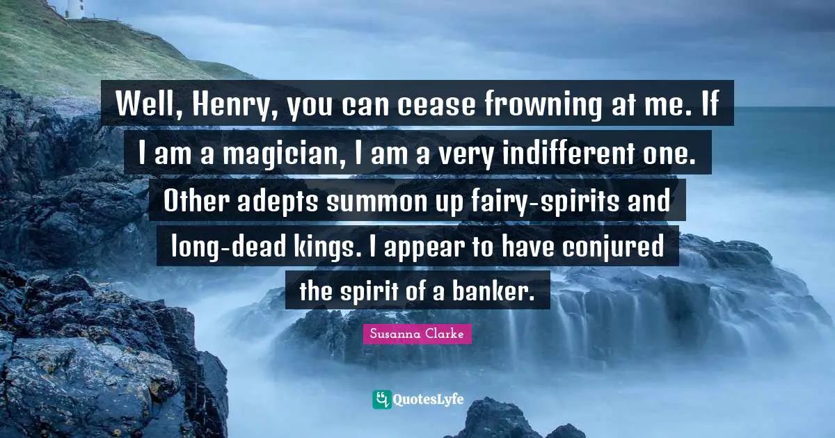 Well, Henry, you can cease frowning at me. If I am a magician, I am a very indifferent one. Other adepts summon up fairy-spirits and long-dead kings. I appear to have conjured the spirit of a banker.