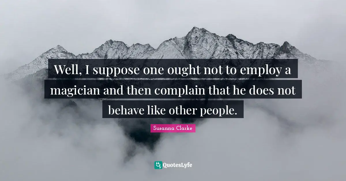 Well, I suppose one ought not to employ a magician and then complain that he does not behave like other people.
