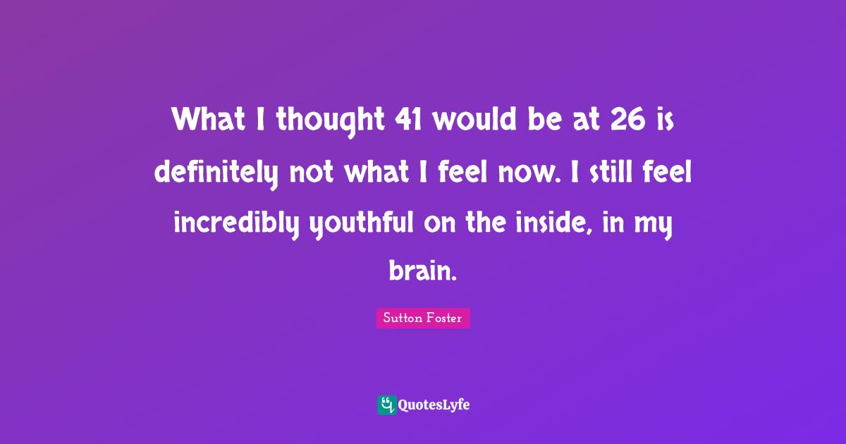 What I thought 41 would be at 26 is definitely not what I feel now. I still feel incredibly youthful on the inside, in my brain.